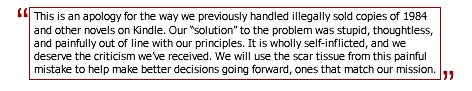 This is an apology for the way we previously handled illegally sold copies of 1984 and other novels on Kindle. Our 'solution' to the problem was stupid, thoughtless, and painfully out of line with our principles. It is wholly self-inflicted, and we deserve the criticism we've received. We will use the scar tissue from this painful mistake to help make better decisions going forward, ones that match our mission.